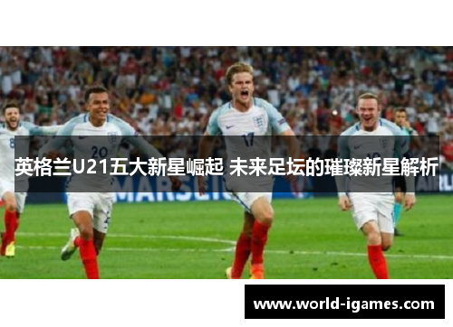 英格兰U21五大新星崛起 未来足坛的璀璨新星解析