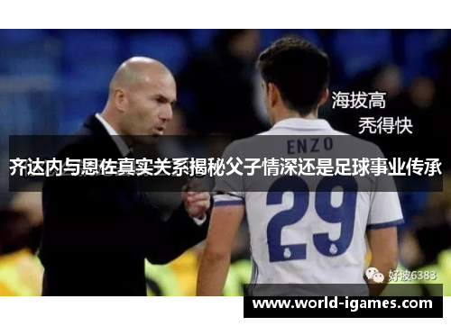 齐达内与恩佐真实关系揭秘父子情深还是足球事业传承